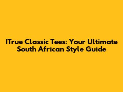 ITrue Classic Tees: Your Ultimate South African Style Guide