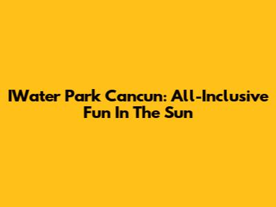 IWater Park Cancun: All-Inclusive Fun In The Sun