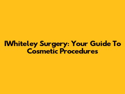 IWhiteley Surgery: Your Guide To Cosmetic Procedures