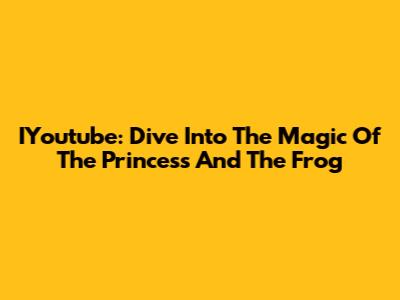 IYoutube: Dive Into The Magic Of 'The Princess And The Frog'