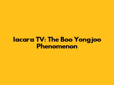 Iacara TV: The Boo Yongjoo Phenomenon