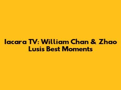 Iacara TV: William Chan & Zhao Lusi's Best Moments