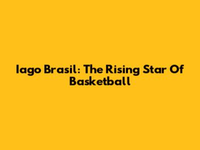 Iago Brasil: The Rising Star Of Basketball