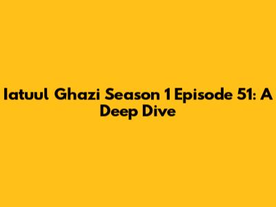 Iatuul Ghazi Season 1 Episode 51: A Deep Dive