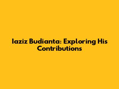 Iaziz Budianta: Exploring His Contributions