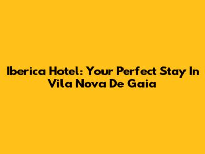 Iberica Hotel: Your Perfect Stay In Vila Nova De Gaia