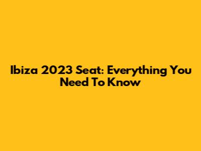 Ibiza 2023 Seat: Everything You Need To Know