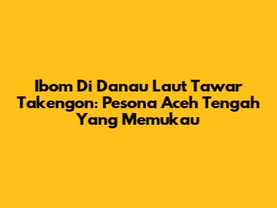 Ibom Di Danau Laut Tawar Takengon: Pesona Aceh Tengah Yang Memukau
