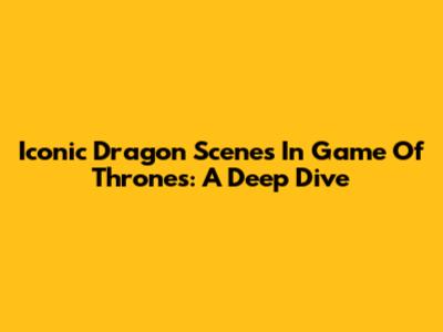 Iconic Dragon Scenes In Game Of Thrones: A Deep Dive