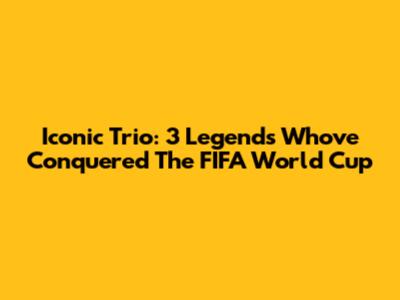 Iconic Trio: 3 Legends Who've Conquered The FIFA World Cup