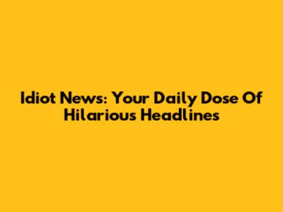 Idiot News: Your Daily Dose Of Hilarious Headlines