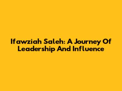 Ifawziah Saleh: A Journey Of Leadership And Influence