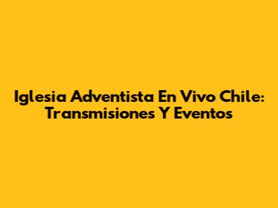 Iglesia Adventista En Vivo Chile: Transmisiones Y Eventos