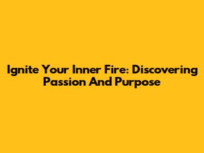 Ignite Your Inner Fire: Discovering Passion And Purpose