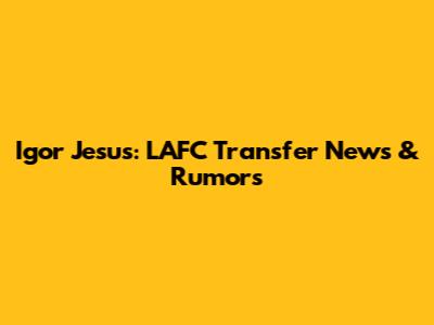 Igor Jesus: LAFC Transfer News & Rumors