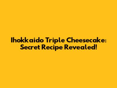 Ihokkaido Triple Cheesecake: Secret Recipe Revealed!