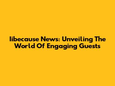 Iibecause News: Unveiling The World Of Engaging Guests