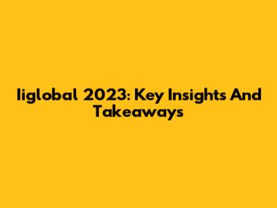 Iiglobal 2023: Key Insights And Takeaways