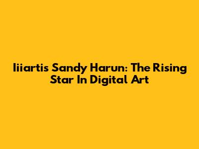 Iiiartis Sandy Harun: The Rising Star In Digital Art