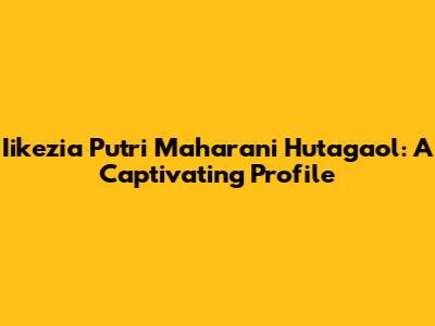 Iikezia Putri Maharani Hutagaol: A Captivating Profile