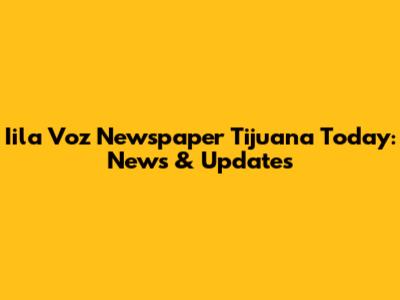 Iila Voz Newspaper Tijuana Today: News & Updates