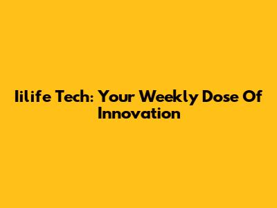 Iilife Tech: Your Weekly Dose Of Innovation