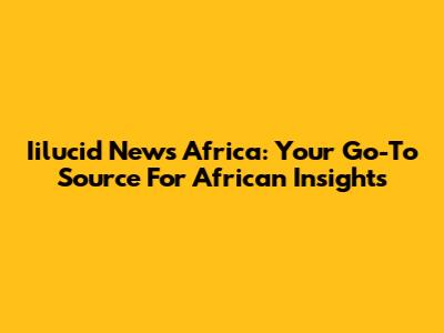 Iilucid News Africa: Your Go-To Source For African Insights