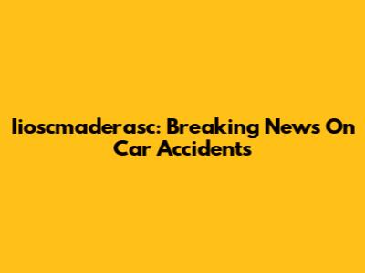Iioscmaderasc: Breaking News On Car Accidents