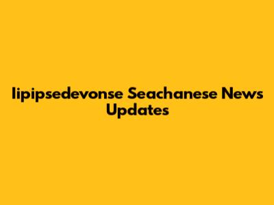 Iipipsedevonse Seachanese News Updates