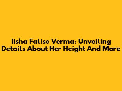Iisha Falise Verma: Unveiling Details About Her Height And More