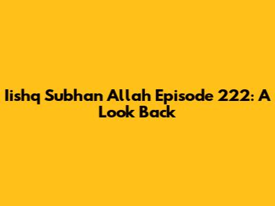 Iishq Subhan Allah Episode 222: A Look Back