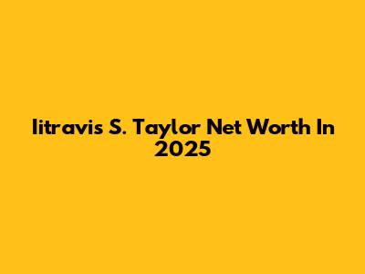 Iitravis S. Taylor Net Worth In 2025