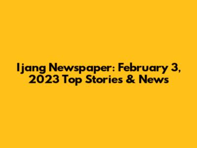 Ijang Newspaper: February 3, 2023 Top Stories & News