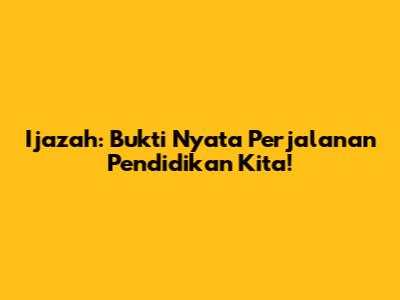 Ijazah: Bukti Nyata Perjalanan Pendidikan Kita!
