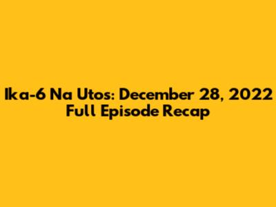 Ika-6 Na Utos: December 28, 2022 Full Episode Recap