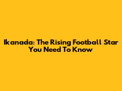 Ikanada: The Rising Football Star You Need To Know