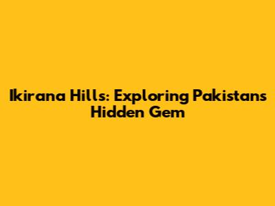 Ikirana Hills: Exploring Pakistan's Hidden Gem