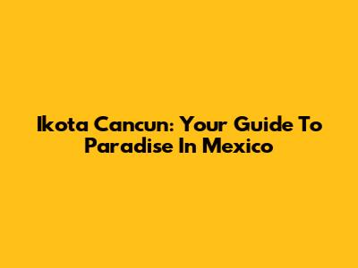 Ikota Cancun: Your Guide To Paradise In Mexico