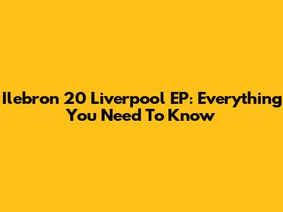 Ilebron 20 Liverpool EP: Everything You Need To Know