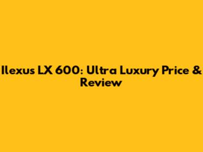 Ilexus LX 600: Ultra Luxury Price & Review