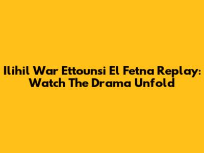 Ilihil War Ettounsi El Fetna Replay: Watch The Drama Unfold
