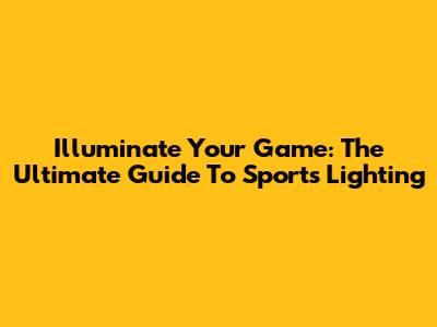 Illuminate Your Game: The Ultimate Guide To Sports Lighting