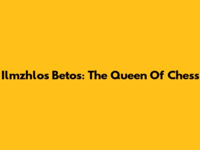 Ilmzhlo's Betos: The Queen Of Chess