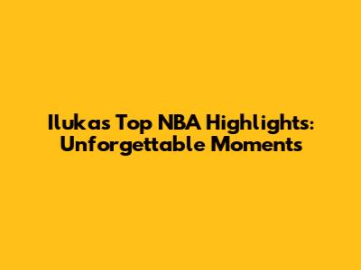Iluka's Top NBA Highlights: Unforgettable Moments