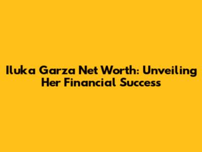 Iluka Garza Net Worth: Unveiling Her Financial Success