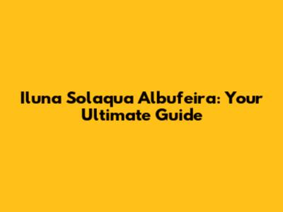 Iluna Solaqua Albufeira: Your Ultimate Guide