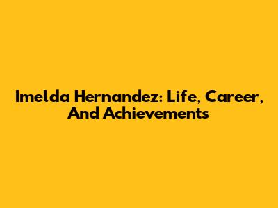 Imelda Hernandez: Life, Career, And Achievements