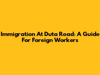 Immigration At Duta Road: A Guide For Foreign Workers