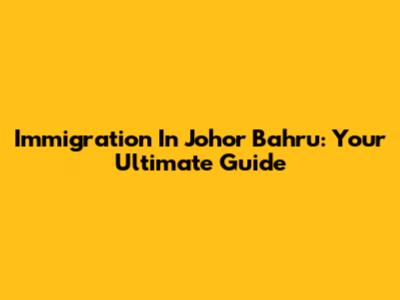 Immigration In Johor Bahru: Your Ultimate Guide