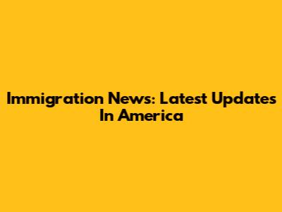 Immigration News: Latest Updates In America